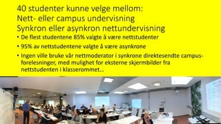 40 studenter kunne velge mellom:
Nett- eller campus undervisning
Synkron eller asynkron nettundervisning
• De flest studentene 85% valgte å være nettstudenter
• 95% av nettstudentene valgte å være asynkrone
• Ingen ville bruke vår nettmoderator i synkrone direktesendte campus-
forelesninger, med mulighet for eksterne skjermbilder fra
nettstudenten i klasserommet…
 