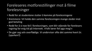 Foreleseres motforestillinger mot å filme
forelesninger
• Redd for at studentene slutter å komme på forelesningene
• Kremmere: Vil holde den samme forelesningen mange steder mot
god betaling
• Redd for å si noe feil i forelesningen, som blir stående for forelesers
regning for evig tid på Internett. «Folk lærer feil pga meg!»
• De gjør seg selv overflødige. Vi underviser ofte det samme hvert år.
(sparken?)
 