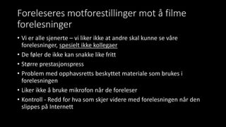 Foreleseres motforestillinger mot å filme
forelesninger
• Vi er alle sjenerte – vi liker ikke at andre skal kunne se våre
forelesninger, spesielt ikke kollegaer
• De føler de ikke kan snakke like fritt
• Større prestasjonspress
• Problem med opphavsretts beskyttet materiale som brukes i
forelesningen
• Liker ikke å bruke mikrofon når de foreleser
• Kontroll - Redd for hva som skjer videre med forelesningen når den
slippes på Internett
 