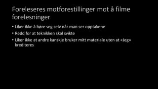 Foreleseres motforestillinger mot å filme
forelesninger
• Liker ikke å høre seg selv når man ser opptakene
• Redd for at teknikken skal svikte
• Liker ikke at andre kanskje bruker mitt materiale uten at «Jeg»
krediteres
 
