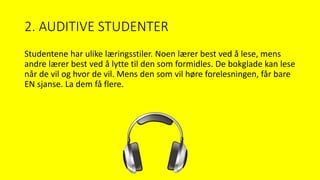2. AUDITIVE STUDENTER
Studentene har ulike læringsstiler. Noen lærer best ved å lese, mens
andre lærer best ved å lytte til den som formidles. De bokglade kan lese
når de vil og hvor de vil. Mens den som vil høre forelesningen, får bare
EN sjanse. La dem få flere.
 