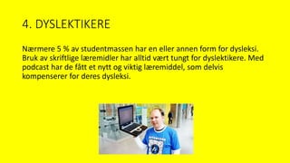 4. DYSLEKTIKERE
Nærmere 5 % av studentmassen har en eller annen form for dysleksi.
Bruk av skriftlige læremidler har alltid vært tungt for dyslektikere. Med
podcast har de fått et nytt og viktig læremiddel, som delvis
kompenserer for deres dysleksi.
 