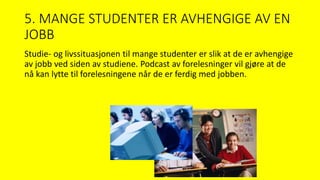 5. MANGE STUDENTER ER AVHENGIGE AV EN
JOBB
Studie- og livssituasjonen til mange studenter er slik at de er avhengige
av jobb ved siden av studiene. Podcast av forelesninger vil gjøre at de
nå kan lytte til forelesningene når de er ferdig med jobben.
 