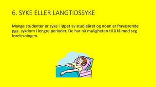 6. SYKE ELLER LANGTIDSSYKE
Mange studenter er syke i løpet av studieåret og noen er fraværende
pga. sykdom i lengre perioder. De har nå muligheten til å få med seg
forelesningen.
 