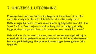 7. UNIVERSELL UTFORMING
Prinsippet om universell utforming bygger på idealet om at det skal
være like muligheter for alle til deltakelse på en likeverdig måte.
Dette er også hjemlet i Lov om universiteter og høyskoler hvor det i § 4-
3 pkt 5 står at ”institusjonene skal, så langt det er mulig og rimelig,
legge studiesituasjonen til rette for studenter med særskilte behov”.
Hvis vi skal ta denne loven på alvor, noe enhver utdanningsinstitusjon
er nødt til, vil mange hevde at en forholdsvis stor del av studentmassen
har krav på å få tilgang til opptak av forelesninger. Dette gjelder f.eks.
følgende:
 