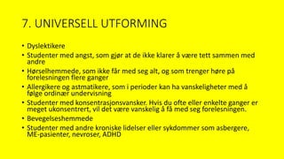 7. UNIVERSELL UTFORMING
• Dyslektikere
• Studenter med angst, som gjør at de ikke klarer å være tett sammen med
andre
• Hørselhemmede, som ikke får med seg alt, og som trenger høre på
forelesningen flere ganger
• Allergikere og astmatikere, som i perioder kan ha vanskeligheter med å
følge ordinær undervisning
• Studenter med konsentrasjonsvansker. Hvis du ofte eller enkelte ganger er
meget ukonsentrert, vil det være vanskelig å få med seg forelesningen.
• Bevegelseshemmede
• Studenter med andre kroniske lidelser eller sykdommer som asbergere,
ME-pasienter, nevroser, ADHD
 