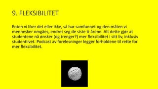 9. FLEKSIBILITET
Enten vi liker det eller ikke, så har samfunnet og den måten vi
mennesker omgåes, endret seg de siste ti-årene. Alt dette gjør at
studentene nå ønsker (og trenger?) mer fleksibilitet i sitt liv, inklusiv
studentlivet. Podcast av forelesninger legger forholdene til rette for
mer fleksibilitet.
 
