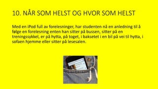 10. NÅR SOM HELST OG HVOR SOM HELST
Med en iPod full av forelesninger, har studenten nå en anledning til å
følge en forelesning enten han sitter på bussen, sitter på en
treningssykkel, er på hytta, på toget, i baksetet i en bil på vei til hytta, i
sofaen hjemme eller sitter på lesesalen.
 