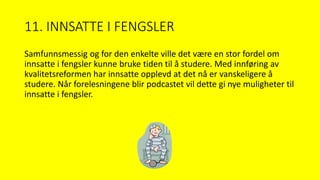 11. INNSATTE I FENGSLER
Samfunnsmessig og for den enkelte ville det være en stor fordel om
innsatte i fengsler kunne bruke tiden til å studere. Med innføring av
kvalitetsreformen har innsatte opplevd at det nå er vanskeligere å
studere. Når forelesningene blir podcastet vil dette gi nye muligheter til
innsatte i fengsler.
 