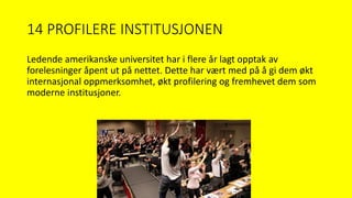 14 PROFILERE INSTITUSJONEN
Ledende amerikanske universitet har i flere år lagt opptak av
forelesninger åpent ut på nettet. Dette har vært med på å gi dem økt
internasjonal oppmerksomhet, økt profilering og fremhevet dem som
moderne institusjoner.
 