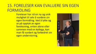 15. FORELESER KAN EVALUERE SIN EGEN
FORMIDLING
Foreleser har nå en ny og unik
mulighet til selv å vurdere sin
egen formidling. Ved å lytte og
se på opptak av egen
forelesning, enten alene eller
sammen med en kollega, kan
man få vurdert og forbedret sin
egen undervisning.
 