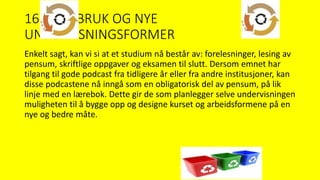 16. GJENBRUK OG NYE
UNDERVISNINGSFORMER
Enkelt sagt, kan vi si at et studium nå består av: forelesninger, lesing av
pensum, skriftlige oppgaver og eksamen til slutt. Dersom emnet har
tilgang til gode podcast fra tidligere år eller fra andre institusjoner, kan
disse podcastene nå inngå som en obligatorisk del av pensum, på lik
linje med en lærebok. Dette gir de som planlegger selve undervisningen
muligheten til å bygge opp og designe kurset og arbeidsformene på en
nye og bedre måte.
 