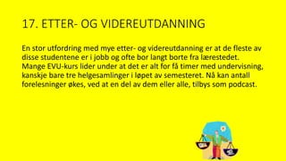 17. ETTER- OG VIDEREUTDANNING
En stor utfordring med mye etter- og videreutdanning er at de fleste av
disse studentene er i jobb og ofte bor langt borte fra lærestedet.
Mange EVU-kurs lider under at det er alt for få timer med undervisning,
kanskje bare tre helgesamlinger i løpet av semesteret. Nå kan antall
forelesninger økes, ved at en del av dem eller alle, tilbys som podcast.
 