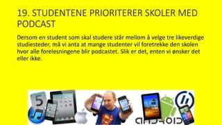 19. STUDENTENE PRIORITERER SKOLER MED
PODCAST
Dersom en student som skal studere står mellom å velge tre likeverdige
studiesteder, må vi anta at mange studenter vil foretrekke den skolen
hvor alle forelesningene blir podcastet. Slik er det, enten vi ønsker det
eller ikke.
 