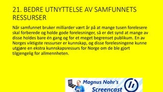 21. BEDRE UTNYTTELSE AV SAMFUNNETS
RESSURSER
Når samfunnet bruker milliarder vært år på at mange tusen forelesere
skal forberede og holde gode forelesninger, så er det synd at mange av
disse holdes bare én gang og for et meget begrenset publikum. En av
Norges viktigste ressurser er kunnskap, og disse forelesningene kunne
utgjøre en ekstra kunnskapsressurs for Norge om de ble gjort
tilgjengelig for allmennheten.
 