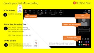 Create your first Mix recording
Click Slide Recording.
1
In the Mix tab
Start recording
Camera and microphone
Draw on slides
(once you start recording)
Close
(return to the Mix tab)
Click Record. Now try drawing
on this slide. You can narrate too!
Click Stop when finished.
Click Close to return to the Mix tab.
2
3
Click Upload to Mix to view and
share your interactive presentation.
In the Slide Recording View
In the Mix tab
Slide Recording View
 