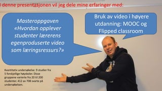 Masteroppgaven
«Hvordan opplever
studenter lærerens
egenproduserte video
som læringsressurs?»
Bruk av video i høyere
utdanning: MOOC og
Flipped classroom
I denne presentasjonen vil jeg dele mine erfaringer med:
Kvantitativ undersøkelse: 9 studier fra
5 forskjellige høyskoler. Disse
gruppene varierte fra 20 til 200
studenter. 412 av 708 svarte på
undersøkelsen.
 