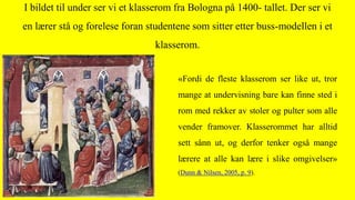 «Fordi de fleste klasserom ser like ut, tror
mange at undervisning bare kan finne sted i
rom med rekker av stoler og pulter som alle
vender framover. Klasserommet har alltid
sett sånn ut, og derfor tenker også mange
lærere at alle kan lære i slike omgivelser»
(Dunn & Nilsen, 2005, p. 9).
I bildet til under ser vi et klasserom fra Bologna på 1400- tallet. Der ser vi
en lærer stå og forelese foran studentene som sitter etter buss-modellen i et
klasserom.
 