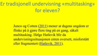 Junco og Cotten (2011) mener at dagens ungdom er
flinke på å gjøre flere ting på en gang, såkalt
multitasking. Ifølge Hatlevik blir da
undervisningssituasjonen enten oversett, misforstått
eller fragmentert (Hatlevik, 2011).
Er tradisjonell undervisning «multitasking»
for eleven?
 