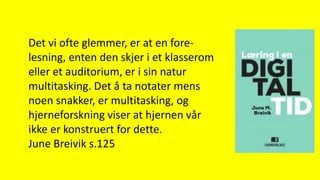 Det vi ofte glemmer, er at en fore-
lesning, enten den skjer i et klasserom
eller et auditorium, er i sin natur
multitasking. Det å ta notater mens
noen snakker, er multitasking, og
hjerneforskning viser at hjernen vår
ikke er konstruert for dette.
June Breivik s.125
 