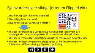 Egenvurdering er viktig! (etter en Flipped økt)
1 Hva har jeg lært i hjemmearbeidet?
2 Hva vil jeg lære mer om?
3 Hva synes jeg var vanskelig å forstå?
• Hjelper læreren med å vurdere hva han/hun bør legge vekt på i
oppfølgende undervisningsøkter i klasserommet eller på video
• Hjelper læreren å lage oppfølgingsoppgaver-motivasjon og problemer
• Hjelper læreren å organisere elevgrupper ut fra forutsetninger og
interesser - differensiering / tilpasset opplæring
 
