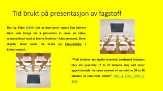 Tid brukt på presentasjon av fagstoff
Day og Foley (2006) sier at man grovt regnet kan halvere
tiden som trengs for å presentere et emne på video,
sammenliknet med at lærere foreleser i klasserommet. Dette
skyldes blant annet tid brukt på klasseledelse i
klasserommet.
“Web lectures are studio-recorded condensed lectures;
they are generally 15 to 25 minutes long and cover
approximately the same amount of material as 30 to 50
minutes of classroom lecture” (Day & Foley, 2006, p.
420).
 