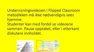 Undervisningsvideoen i Flipped Classroom
metodikken må ikke nødvendigvis sees
hjemme.
Studenter kan med fordel se videoene
sammen. Pause opptaket, eller i etterkant
diskutere innholdet.
 