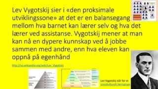 Lev Vygotskij sier i «den proksimale
utviklingssone» at det er en balansegang
mellom hva barnet kan lærer selv og hva det
lærer ved assistanse. Vygotskij mener at man
kan nå en dypere kunnskap ved å jobbe
sammen med andre, enn hva eleven kan
oppnå på egenhånd
Lev Vygotskij står for et
sosiokulturelt læringssyn
http://no.wikipedia.org/wiki/Lev_Vygotskij
 