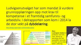 Ludvigsenutvalget har som mandat å vurdere
grunnopplæringen opp mot krav til
kompetanse i et framtidig samfunns- og
arbeidsliv. I delrapporten som kom i 2014 la
de stor vekt på dybdelæring.
Sten
Ludvigsen (leder) er
professor ved UiO,
med læring og
teknologi som sitt
spesialfelt, herunder
hvordan og hva elever
lærer i ulike fag
http://blogg.regjeringen.no/fremtidensskole/
 