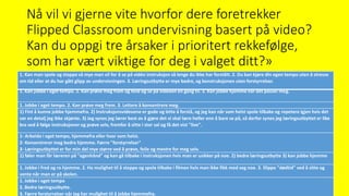 Nå vil vi gjerne vite hvorfor dere foretrekker
Flipped Classroom undervisning basert på video?
Kan du oppgi tre årsaker i prioritert rekkefølge,
som har vært viktige for deg i valget ditt?»
1. Kan man spole og stoppe så mye man vil for å se på vidéo instruksjon så lenge du ikke har forstått. 2. Du kan kjøre din egen tempo uten å stresse
om tid eller at du har gått glipp av undervisningen. 3. Læringsutbytte er mye bedre, og konstruksjonen uten forstyrrelser.
1. Kan jobbe i eget tempo. 2. Kan prøve meg fram og feile og se på videoen en gang til. 3. Kan jobbe hjemme når det passer meg.
1. Jobbe i eget tempo. 2. Kan prøve meg frem. 3. Lettere å konsentrere meg.
1) Fint å kunne jobbe hjemmefra. 2) Instruksjonsvideoene er gode og lette å forstå, og jeg kan når som helst spole tilbake og repetere igjen hvis det
var en detalj jeg ikke skjønte. 3) Jeg synes jeg lærer best av å gjøre det vi skal lære heller enn å bare se på, så derfor synes jeg læringsutbyttet er like
bra ved å følge instruksjoner og prøve selv, fremfor å sitte i stor sal og få det vist "live".
1- Arbeide i eget tempo, hjemmefra eller hvor som helst.
2- Konsentrerer meg bedre hjemme. Færre "forstyrrelser"
3- Læringsutbyttet er for min del mye større ved å prøve, feile og mestre for meg selv.
1) føler man får læreren på "egenhånd" og kan gå tilbake i instruksjonen hvis man er usikker på noe. 2) bedre læringsutbytte 3) kan jobbe hjemme
1. Jobbe i fred og ro hjemme. 2. Ha mulighet til å stoppe og spole tilbake i filmen hvis man ikke fikk med seg noe. 3. Slippe "dødtid" ved å sitte og
vente når man er på skolen.
1. Jobbe i eget tempo
2. Bedre læringsutbytte.
3. Færre forstyrrelser når jeg har mulighet til å jobbe hjemmefra.
 