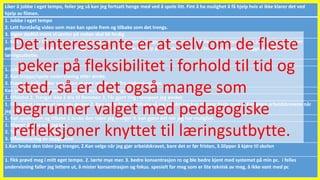 Liker å jobbe i eget tempo, feiler jeg så kan jeg fortsatt henge med ved å spole litt. Fint å ha mulighet å få hjelp hvis vi ikke klarer det ved
hjelp av filmen.
1. Jobbe i eget tempo
2. Lett forståelig video som man kan spole frem og tilbake som det trengs.
3. Ingen dødtid mens vi venter på resten skal bli ferdig.
1. Kan til enhver tid stoppe/spole tilbake og se instruksjonene om igjen. 2. Kan prøve og feile i eget tempo. 3. Kan jobbe hjemmefra om
ønskelig. Jeg opplevde at det i tillegg var veldig fint å kunne få hjelp på helpdesken, og på den måten også bli tryggere og få et større
læringsutbytte.
1. Jobbe i eget tempo.
2. Kan stoppe/spole undervisning etter ønske.
3. Prøve og feile under veis, uten at man mister noe fra undervisningen.
Kan jobbe i mitt eget tempo, kan stoppe/spole når jeg vil!
1. Effektivt 2. Trenger ikke å dra til Remmen 3. Får gjort ting i tempoet jeg ønsker.
1. Får jobbet i tempoet jeg selv ønsker 2. Kan spole frem og tilbake så jeg ser det jeg kun trenger hjelp med 3. Kan gjøre arbeidskravene når
jeg selv vil
1. Kan spole frem og tilbake 2.bruke den tiden jeg trenger 3. kan gjøre det når jeg har mulighet.
1. Slipper å lære noe jeg kan
2. Trenger ikke dra til skolen
3. Effektivisering av oppgavene
1.Kan bruke den tiden jeg trenger, 2.Kan velge når jeg gjør arbeidskravet, bare det er før fristen, 3.Slipper å kjøre til skolen
1. fikk prøvd meg i mitt eget tempo. 2. lærte mye mer. 3. bedre konsentrasjon ro og ble bedre kjent med systemet på min pc. i felles
undervisning faller jeg lettere ut, å mister konsentrasjon og fokus. spesielt for meg som er lite teknisk av meg, å ikke vant med pc
Det interessante er at selv om de fleste
peker på fleksibilitet i forhold til tid og
sted, så er det også mange som
begrunner valget med pedagogiske
refleksjoner knyttet til læringsutbytte.
 