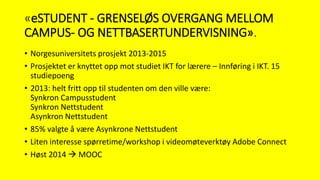 «eSTUDENT - GRENSELØS OVERGANG MELLOM
CAMPUS- OG NETTBASERTUNDERVISNING».
• Norgesuniversitets prosjekt 2013-2015
• Prosjektet er knyttet opp mot studiet IKT for lærere – Innføring i IKT. 15
studiepoeng
• 2013: helt fritt opp til studenten om den ville være:
Synkron Campusstudent
Synkron Nettstudent
Asynkron Nettstudent
• 85% valgte å være Asynkrone Nettstudent
• Liten interesse spørretime/workshop i videomøteverktøy Adobe Connect
• Høst 2014  MOOC
 