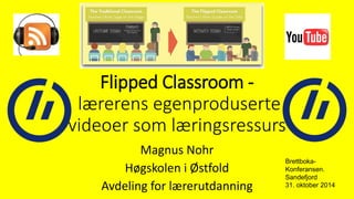 Flipped Classroom - 
lærerens egenproduserte 
videoer som læringsressurs 
Magnus Nohr 
Høgskolen i Østfold 
Avdeling for lærerutdanning 
Brettboka- 
Konferansen. 
Sandefjord 
31. oktober 2014 
 