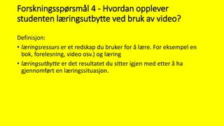 Forskningsspørsmål 4 - Hvordan opplever
studenten læringsutbytte ved bruk av video?
Definisjon:
• læringsressurs er et redskap du bruker for å lære. For eksempel en
bok, forelesning, video osv.) og læring
• læringsutbytte er det resultatet du sitter igjen med etter å ha
gjennomført en læringssituasjon.
 