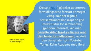 Krokan (2012) påpeker at læreres
formidlingsevne fortsatt er meget
viktig. Når det digitale
nettsamfunnet har skapt en god
infrastruktur for samhandling
gjennom Internett, kan man
benytte video laget av lærere med
den beste formidlerevnen, og dele
den via kanaler som Youtube,
iTunes, Kahn Academy med flere
Sitat fra Arne Krokan
«Smart læring»
 