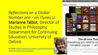 Reflections on a Global
Number one - on iTunes U
Marianne Talbot, Director of
Studies in Philosophy,
Department for Continuing
Education, University of
Oxford.
Se filmen: http://norgesuniversitetet.no/video/reflections-on-
a-global-number-one-on-itunes-u
 