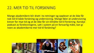 22. MER TID TIL FORSKNING
Mange akademikere blir dratt i to retninger og opplever at de ikke får
nok tid til både forskning og undervisning. Mange føler at undervisning
krever for mye tid og at de ikke får sin tilmålte tid til forskning. Kanskje
podcast av forelesningene, satt i system på en forsvarlig måte, kan gi
noen av akademikerne mer tid til forskning?
 