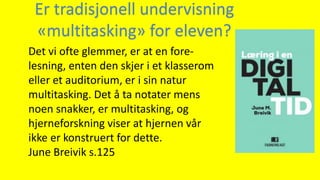 Det vi ofte glemmer, er at en fore-
lesning, enten den skjer i et klasserom
eller et auditorium, er i sin natur
multitasking. Det å ta notater mens
noen snakker, er multitasking, og
hjerneforskning viser at hjernen vår
ikke er konstruert for dette.
June Breivik s.125
Er tradisjonell undervisning
«multitasking» for eleven?
 