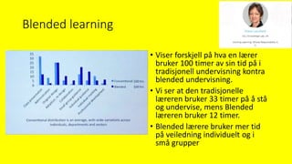 Blended learning
• Viser forskjell på hva en lærer
bruker 100 timer av sin tid på i
tradisjonell undervisning kontra
blended undervisning.
• Vi ser at den tradisjonelle
læreren bruker 33 timer på å stå
og undervise, mens Blended
læreren bruker 12 timer.
• Blended lærere bruker mer tid
på veiledning individuelt og i
små grupper
 