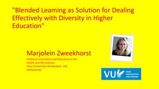 Marjolein Zweekhorst
Professor Innovation and Education in the
health and life sciences.
Vrije Universiteit Amsterdam, The
Netherlands
"Blended Leaming as Solution for Dealing
Effectively with Diversity in Higher
Education"
 