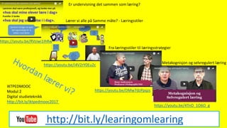 http://bit.ly/learingomlearing
Er undervisning det sammen som læring?
https://youtu.be/RVziwi1IhRw
Lærer vi alle på Samme måte? - Læringsstiler
https://youtu.be/i4V2rY0Eu2c
Fra læringsstiler til læringsstrategier
Metakognisjon og selvregulert læring
https://youtu.be/4TnO_1O6O_g
https://youtu.be/DMw7dzPpqzs
IKTPEDMOOC
Modul 2
Digital studieteknikk
http://bit.ly/iktpedmooc2017
 