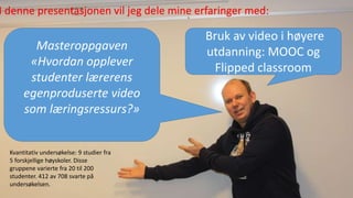 Masteroppgaven
«Hvordan opplever
studenter lærerens
egenproduserte video
som læringsressurs?»
Bruk av video i høyere
utdanning: MOOC og
Flipped classroom
I denne presentasjonen vil jeg dele mine erfaringer med:
Kvantitativ undersøkelse: 9 studier fra
5 forskjellige høyskoler. Disse
gruppene varierte fra 20 til 200
studenter. 412 av 708 svarte på
undersøkelsen.
 