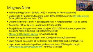 Magnus Nohr
• Jobber på Høgskolen i Østfold (HiØ) – avdeling for lærerutdanning
• Undervist i IKT på lærerutdanning siden 1996. 10 Obligatoriske IKT arbeidskrav
for AU/GLU studenter siden 2002
• Utdannet lærer ( IT-drift -> pedagogiskbruk) -> Høgskolelektor i IKT og læring
• Ansvar for IKT for lærere –innføring i IKT siden 2002.
• Prosjektleder Norgesuniversitets prosjekt 2013-2015 «eStudent – grenseløs
overgang mellom campus- og nettundervisning»
• Master i IKT-støttet læring HiOA (2012-2014)
• Filmet alle egne forelesninger siden 2009 (auditorium/klasserom)
• Brukt flipped classroom på tre klasser med totalt 500 stud. 13/14&14/15
• Laget korte undervisningsvideor på kontoret siden 2008 og delt de på
www.youtube.com/magnusnohr - 450.000 visninger
 