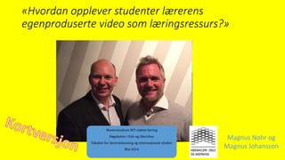 «Hvordan opplever studenter lærerens
egenproduserte video som læringsressurs?»
Magnus Nohr og
Magnus Johansson
Masterstudium IKT-støttet læring
Høgskolen i Oslo og Akershus
Fakultet for lærerutdanning og internasjonale studier
Mai 2014
 