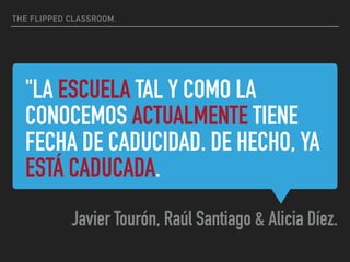 "LA ESCUELA TAL Y COMO LA
CONOCEMOS ACTUALMENTE TIENE
FECHA DE CADUCIDAD. DE HECHO, YA
ESTÁ CADUCADA.
Javier Tourón, Raúl Santiago & Alicia Díez.
THE FLIPPED CLASSROOM.
 