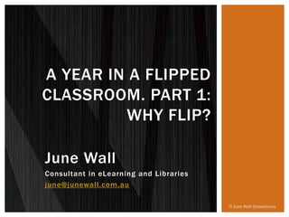 June Wall
Consultant in eLearning and Libraries
june@junewall.com.au
A YEAR IN A FLIPPED
CLASSROOM. PART 1:
WHY FLIP?
© June Wall Consultancy
 