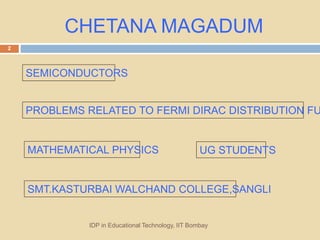 CHETANA MAGADUM
MATHEMATICAL PHYSICS
SEMICONDUCTORS
PROBLEMS RELATED TO FERMI DIRAC DISTRIBUTION FU
SMT.KASTURBAI WALCHAND COLLEGE,SANGLI
IDP in Educational Technology, IIT Bombay
2
UG STUDENTS
 