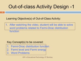 Out-of-class Activity Design -1
1. After watching the video, student will be able to solve
word problems related to Fermi-Dirac distribution
function
1. Fermi-Dirac distribution function
2. Fermi level and Fermi energy
3. Word Problems
Learning Objective(s) of Out-of-Class Activity:
IDP in Educational Technology, IIT Bombay
3
Key Concept(s) to be covered:
 