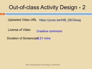 Out-of-class Activity Design - 2
IDP in Educational Technology, IIT Bombay
4
Uploaded Video URL https://youtu.be/HiB_QlCGswg
License of Video Creative commons
Duration of Screencast9.21 mins
 