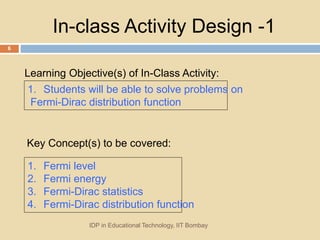 In-class Activity Design -1
1. Students will be able to solve problems on
Fermi-Dirac distribution function
1. Fermi level
2. Fermi energy
3. Fermi-Dirac statistics
4. Fermi-Dirac distribution function
Learning Objective(s) of In-Class Activity:
IDP in Educational Technology, IIT Bombay
6
Key Concept(s) to be covered:
 
